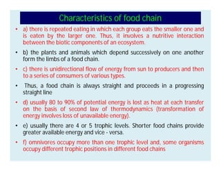Characteristics of food chain
• a) there is repeated eating in which each group eats the smaller one and
is eaten by the larger one. Thus, it involves a nutritive interaction
between the biotic components of an ecosystem.
• b) the plants and animals which depend successively on one another
form the limbs of a food chain.
• c) there is unidirectional flow of energy from sun to producers and then
to a series of consumers of various types.
• Thus, a food chain is always straight and proceeds in a progressing
straight line
• d) usually 80 to 90% of potential energy is lost as heat at each transfer
on the basis of second law of thermodynamics (transformation of
energy involves loss of unavailable energy).
• e) usually there are 4 or 5 trophic levels. Shorter food chains provide
greater available energy and vice - versa.
• f) omnivores occupy more than one trophic level and, some organisms
occupy different trophic positions in different food chains
 