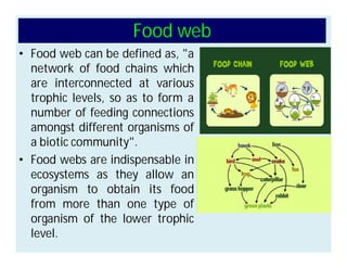 Food web
• Food web can be defined as, "a
network of food chains which
are interconnected at various
trophic levels, so as to form a
number of feeding connections
amongst different organisms of
a biotic community".
• Food webs are indispensable in
ecosystems as they allow an
organism to obtain its food
from more than one type of
organism of the lower trophic
level.
 