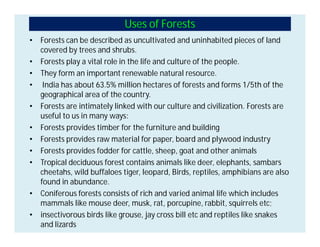 Uses of Forests
• Forests can be described as uncultivated and uninhabited pieces of land
covered by trees and shrubs.
• Forests play a vital role in the life and culture of the people.
• They form an important renewable natural resource.
• India has about 63.5% million hectares of forests and forms 1/5th of the
geographical area of the country.
• Forests are intimately linked with our culture and civilization. Forests are
useful to us in many ways:
• Forests provides timber for the furniture and building
• Forests provides raw material for paper, board and plywood industry
• Forests provides fodder for cattle, sheep, goat and other animals
• Tropical deciduous forest contains animals like deer, elephants, sambars
cheetahs, wild buffaloes tiger, leopard, Birds, reptiles, amphibians are also
found in abundance.
• Coniferous forests consists of rich and varied animal life which includes
mammals like mouse deer, musk, rat, porcupine, rabbit, squirrels etc;
• insectivorous birds like grouse, jay cross bill etc and reptiles like snakes
and lizards
 