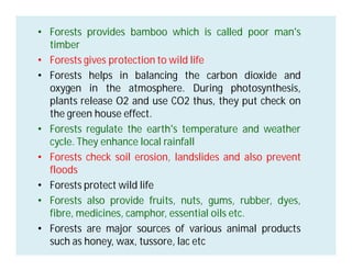 • Forests provides bamboo which is called poor man's
timber
• Forests gives protection to wild life
• Forests helps in balancing the carbon dioxide and
oxygen in the atmosphere. During photosynthesis,
plants release O2 and use CO2 thus, they put check on
the green house effect.
• Forests regulate the earth's temperature and weather
cycle. They enhance local rainfall
• Forests check soil erosion, landslides and also prevent
floods
• Forests protect wild life
• Forests also provide fruits, nuts, gums, rubber, dyes,
fibre, medicines, camphor, essential oils etc.
• Forests are major sources of various animal products
such as honey, wax, tussore, lac etc
 
