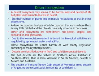 Desert ecosystem
• A desert ecosystem may seems to be barren land and devoid of life
but plants and animals do exist in desert.
• But their number of plants and animals is not as large as that in other
ecosystems.
• A desert ecosystem is a type of arid ecosystem that exists where there
is very little rainfall and the climate is usually extreme in harshness.
• Other arid ecosystems are semi-desert, sub-desert, steppe, and
semiarid or arid grasslands.
• Due to the low moisture content in desert the biological activities are
regulated by ephemeral water availability .
• These ecosystems are either barren or with scanty vegetation
consisting of mainly thorny bushes.
• Deserts are classified as warm (hot) and cold (temperate) deserts
• The hot deserts are the Sahara in Northern Africa, Kalahari in
Southern Africa, Thar in India, Atacama in South America, deserts of
Mexico and Australia.
• The deserts of Iran and Turkey, Gobi desert of Mongolia, some deserts
of Argentina are recognised as temperate or cold deserts
 