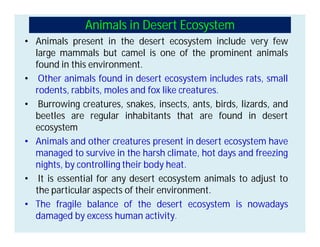 Animals in Desert Ecosystem
• Animals present in the desert ecosystem include very few
large mammals but camel is one of the prominent animals
found in this environment.
• Other animals found in desert ecosystem includes rats, small
rodents, rabbits, moles and fox like creatures.
• Burrowing creatures, snakes, insects, ants, birds, lizards, and
beetles are regular inhabitants that are found in desert
ecosystem
• Animals and other creatures present in desert ecosystem have
managed to survive in the harsh climate, hot days and freezing
nights, by controlling their body heat.
• It is essential for any desert ecosystem animals to adjust to
the particular aspects of their environment.
• The fragile balance of the desert ecosystem is nowadays
damaged by excess human activity.
 