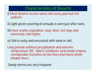 Characteristics of Deserts
i) Most deserts receive some rain every year but not
uniform.
ii) Light green covering of annuals is seen just after rains.
iii) Have scanty vegetation, clear skies, hot days and
extremely cold nights.
iv) Soil is rocky and encrusted with sand or salt.
Long periods without precipitation and extreme
temperature (50 - 60oC) conditions (arid lands) impose
considerable restraints on the flora and fauna which
inhabit there.
Sandy storms are very frequent.
 