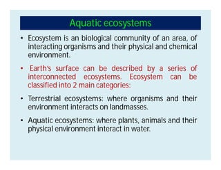 Aquatic ecosystems
• Ecosystem is an biological community of an area, of
interacting organisms and their physical and chemical
environment.
• Earth’s surface can be described by a series of
interconnected ecosystems. Ecosystem can be
classified into 2 main categories:
• Terrestrial ecosystems: where organisms and their
environment interacts on landmasses.
• Aquatic ecosystems: where plants, animals and their
physical environment interact in water.
 
