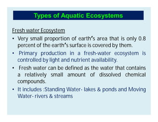 Fresh water Ecosystem
• Very small proportion of earth’s area that is only 0.8
percent of the earth’s surface is covered by them.
• Primary production in a fresh-water ecosystem is
controlled by light and nutrient availability.
• Fresh water can be defined as the water that contains
a relatively small amount of dissolved chemical
compounds.
• It includes :Standing Water- lakes & ponds and Moving
Water- rivers & streams
Types of Aquatic Ecosystems
 