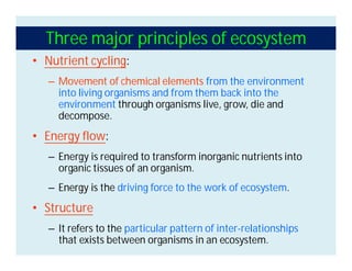 Three major principles of ecosystem
• Nutrient cycling:
– Movement of chemical elements from the environment
into living organisms and from them back into the
environment through organisms live, grow, die and
decompose.
• Energy flow:
– Energy is required to transform inorganic nutrients into
organic tissues of an organism.
– Energy is the driving force to the work of ecosystem.
• Structure
– It refers to the particular pattern of inter-relationships
that exists between organisms in an ecosystem.
 
