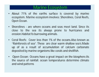 Marine Ecosystem
• About 71% of the earths surface is covered by marine
ecosystem. Marine ecosystem involves: Shorelines, Coral Reefs,
Open Ocean.
• Shorelines : are where oceans and seas meet land. Since its
close to the sea its always prone to hurricanes and
erosion.Habitat fo burrowing animals.
• Coral Reefs: Cover less than 1% of the oceans.Also known as
“Rainforests of sea”. These are clear warm shallow sea’s.Made
up of as a result of accumulation of calcium carbonate
deposited by marine organisms like corals and shellfish.
• Open Ocean: Oceans have a great impact on the biosphere.Its
the source of rainfall. ocean temperatures determine climate
and wind patterns
 