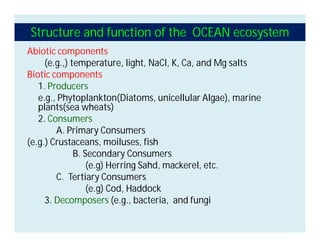 Structure and function of the OCEAN ecosystem
Abiotic components
(e.g.,) temperature, light, NaCl, K, Ca, and Mg salts
Biotic components
1. Producers
e.g., Phytoplankton(Diatoms, unicellular Algae), marine
plants(sea wheats)
2. Consumers
A. Primary Consumers
(e.g.) Crustaceans, moiluses, fish
B. Secondary Consumers
(e.g) Herring Sahd, mackerel, etc.
C. Tertiary Consumers
(e.g) Cod, Haddock
3. Decomposers (e.g., bacteria, and fungi
 