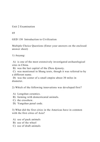 Unit 2 Examination
69
GED 130 Introduction to Civilization
Multiple Choice Questions (Enter your answers on the enclosed
answer sheet)
1) Anyang:
A) is one of the most extensively investigated archaeological
sites in China.
B) was the last capital of the Zhou dynasty.
C) was mentioned in Shang texts, though it was referred to by
a different name.
D) was the center of a small empire about 30 miles in
diameter.
2) Which of the following innovations was developed first?
A) Longshan ceramics.
B) farming with domesticated animals.
C) the crossbow.
D) Yangshao penal code.
3) What did the first cities in the Americas have in common
with the first cities of Asia?
A) use of pack animals
B) use of the wheel
C) use of draft animals
 