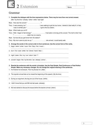 2 Extension Name
Grammar
1. Complete the dialogue with the time expressions below. There may be more than one correct answer.
after • by the time • already • when • while • last night
Myra: How was the concert 1.
……………………… ?
Terry: It was amazing, but 2.
……………………… I was walking to get the bus home, I started to feel really ill. In fact,
I was in terrible pain 3.
……………………… I got to the bus station.
Myra: What made you so ill?
Terry: Well, I began to feel strange 4.
……………………… I had eaten a hot dog at the concert. The truth is that I had
5.
……………………… eaten two ice creams.
Myra: So how did you get home from the station?
Terry: My mum came to pick me up. 6.
……………………… she arrived, I could barely walk.
2. Arrange the words in the correct order to form sentences. Use the correct form of the verbs.
1. begin / when / enter / room / the / Gary / the / music / .
...................................................................................................................................................
2. burn / his / cook / while / he / dinner / hand / Alec / .
...................................................................................................................................................
3. night / sister / the / my / car / return / last / ?
...................................................................................................................................................
4. concert / begin / the / by the time / we / already / arrive / .
...................................................................................................................................................
3. Rewrite the sentences with the words in brackets. Use the Past Simple, Past Continuous or Past Perfect
Simple. Make any necessary changes. Do not change the original meaning of the sentences.
1. He finished his homework. Then he phoned me. (after)
...................................................................................................................................................
2. The reporter arrived late so he missed the beginning of the speech. (By the time)
...................................................................................................................................................
3. During our argument, the dog ran out of the house. (while)
...................................................................................................................................................
4. I didn’t know that you and Bill met last week. (already)
...................................................................................................................................................
5. We had started to discuss the issues before the teacher arrived. (when)
...................................................................................................................................................
3
 