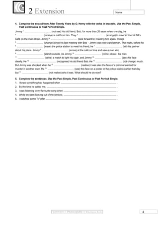 2 Extension Name
4. Complete the extract from After Twenty Years by O. Henry with the verbs in brackets. Use the Past Simple,
Past Continuous or Past Perfect Simple.
Jimmy 1.
…………………………… (not see) his old friend, Bob, for more than 20 years when one day, he
2.
…………………………… (receive) a call from him. They 3.
…………………………… (arrange) to meet in front of Bill’s
Café on the main street. Jimmy 4.
…………………………… (look forward to) meeting him again. Things
5.
…………………………… (change) since his last meeting with Bob – Jimmy was now a policeman. That night, before he
6.
…………………………… (leave) the police station to meet his friend, he 7.
…………………………… (tell) his partner
about his plans. Jimmy 8.
…………………………… (arrive) at the café on time and saw a man who
9.
…………………………… (stand) outside. As Jimmy 10.
…………………………… (come) closer, the man
11.
…………………………… (strike) a match to light his cigar, and Jimmy 12.
…………………………… (see) his face
clearly. He 13.
…………………………… (recognise) his old friend Bob. He 14.
…………………………… (not change) much.
But Jimmy was shocked when he 15.
…………………………… (realise) it was also the face of a criminal wanted for
murder in another town. He 16.
…………………………… (see) this face on a poster in the police station earlier that day
but 17.
…………………………… (not realise) who it was. What should he do now?
5. Complete the sentences. Use the Past Simple, Past Continuous or Past Perfect Simple.
1. I knew something had happened when .................................................................................. .
2. By the time he called me, ........................................................................................................ .
3. I was listening to my favourite song when .............................................................................. .
4. While we were looking out of the window, .............................................................................. .
5. I watched some TV after ......................................................................................................... .
4
 