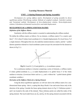 Learning/ Resource Material
UNIT – 2 (Spring Element and Spring Assembly)
Development of a spring stiffness matrix, Development of spring assembly by direct
equilibrium method, Work/Energy method, Methods of weighted residuals- Galerkin's method,
and Variational method, Development of force-displacement relation, Strain-displacement
relation, Calculation of elemental reaction force and nodal displacement.
DEVELOPMENT OF A SPRING STIFFNESS MATRIX
Definition of the Stiffness Matrix
Familiarity with the stiffness matrix is essential to understanding the stiffness method.
We define the stiffness matrix as follows: For an element, a stiffness matrix 𝑘
̂ is a matrix such
that 𝑓
̂ = 𝑘
̂ 𝑑
̂, where 𝑘
̂ relates local-coordinate (𝑥
̂, 𝑦
̂, 𝑧̂)nodal displacements 𝑑
̂ to local forces 𝑓
̂ of
a single element. (Throughout this text, the underline notation denotes a matrix, and the ^ symbol
denotes quantities referred to a local-coordinate system set up to be convenient for the element as
shown in Fig 2.1.)
Fig 2.1: Local (𝑥
̂, 𝑦
̂, 𝑧̂) and global (x, y, z) coordinate systems
For a continuous medium or structure comprising a series of elements, a stiffness matrix
K relates global-coordinate (x, y, z) nodal displacements d to global forces F of the whole
medium or structure. (Lowercase letters such as x, y, and z without the ^ symbol denote global-
coordinate variables.)
Derivation of the Stiffness Matrix for a Spring Element
Using the direct equilibrium approach, we will now derive the stiffness matrix for a one-
dimensional linear spring—that is, a spring that obeys Hooke’s law and resists forces only in the
direction of the spring. Consider the linear spring element shown in Fig 2.2. Reference points 1
and 2 are located at the ends of the element. These reference points are called the nodes of the
spring element. The local nodal forces are 𝑓1𝑥
̂ and 𝑓2𝑥
̂ for the spring element associated with the
 