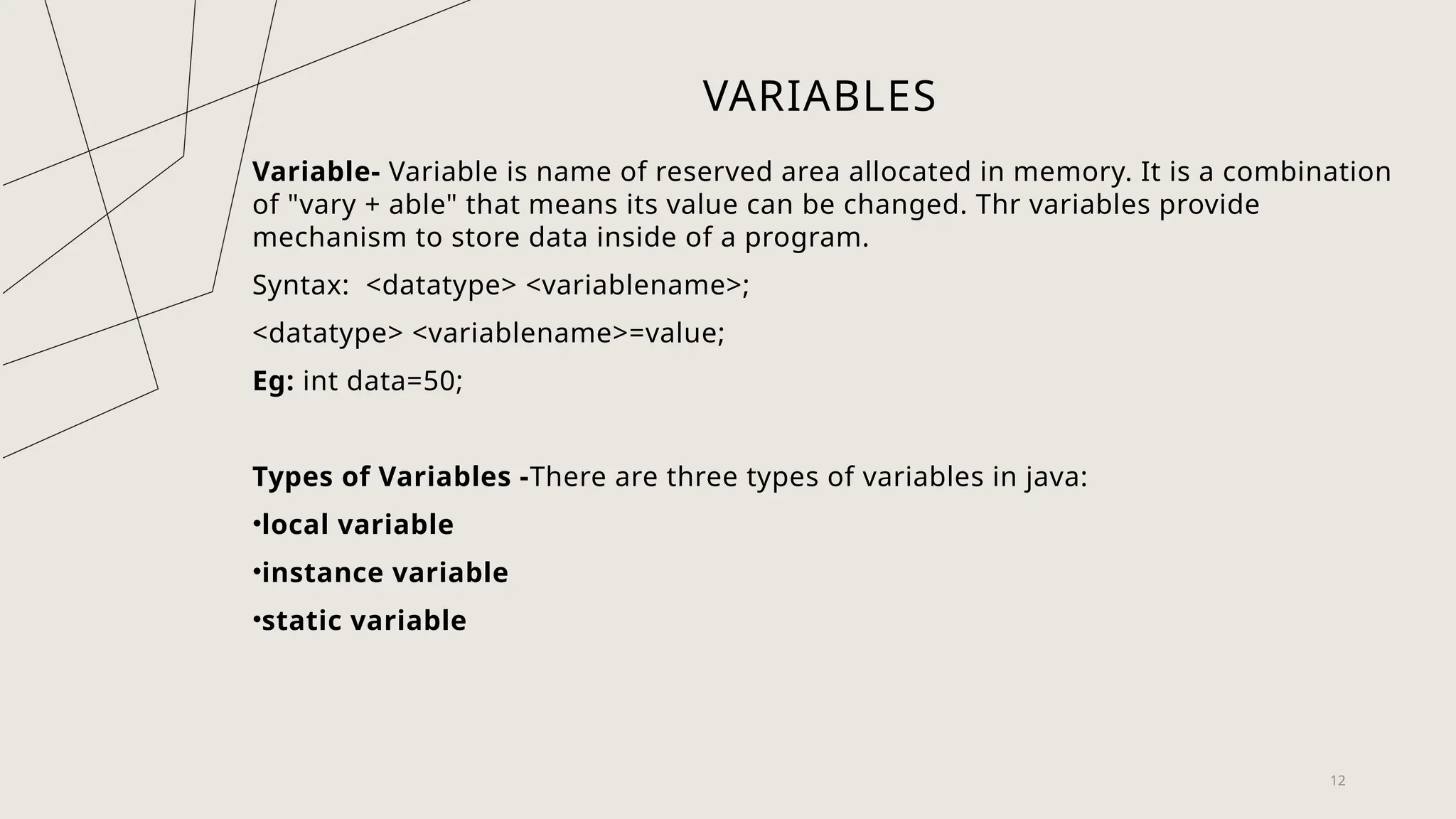 VARIABLES
Variable- Variable is name of reserved area allocated in memory. It is a combination
of "vary + able" that means its value can be changed. Thr variables provide
mechanism to store data inside of a program.
Syntax: <datatype> <variablename>;
<datatype> <variablename>=value;
Eg: int data=50;
Types of Variables -There are three types of variables in java:
•local variable
•instance variable
•static variable
12
 