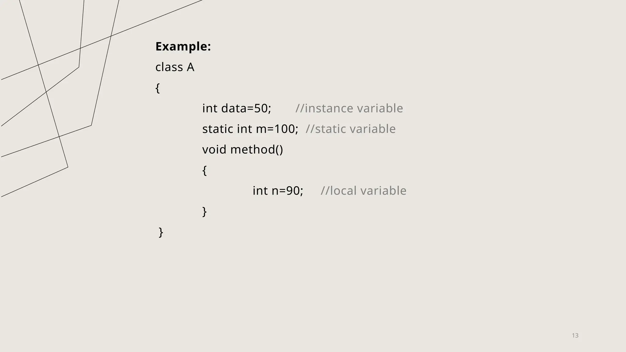 13
Example:
class A
{
int data=50; //instance variable
static int m=100; //static variable
void method()
{
int n=90; //local variable
}
}
 