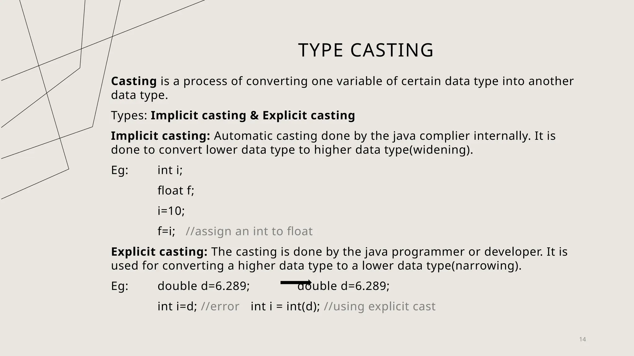 14
TYPE CASTING
Casting is a process of converting one variable of certain data type into another
data type.
Types: Implicit casting & Explicit casting
Implicit casting: Automatic casting done by the java complier internally. It is
done to convert lower data type to higher data type(widening).
Eg: int i;
float f;
i=10;
f=i; //assign an int to float
Explicit casting: The casting is done by the java programmer or developer. It is
used for converting a higher data type to a lower data type(narrowing).
Eg: double d=6.289; double d=6.289;
int i=d; //error int i = int(d); //using explicit cast
 