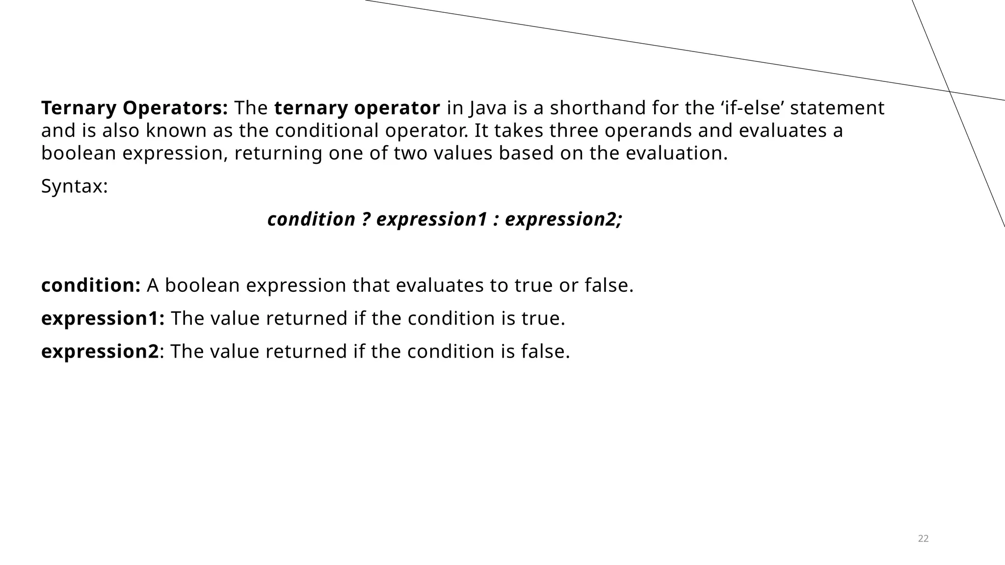 22
Ternary Operators: The ternary operator in Java is a shorthand for the ‘if-else’ statement
and is also known as the conditional operator. It takes three operands and evaluates a
boolean expression, returning one of two values based on the evaluation.
Syntax:
condition ? expression1 : expression2;
condition: A boolean expression that evaluates to true or false.
expression1: The value returned if the condition is true.
expression2: The value returned if the condition is false.
 