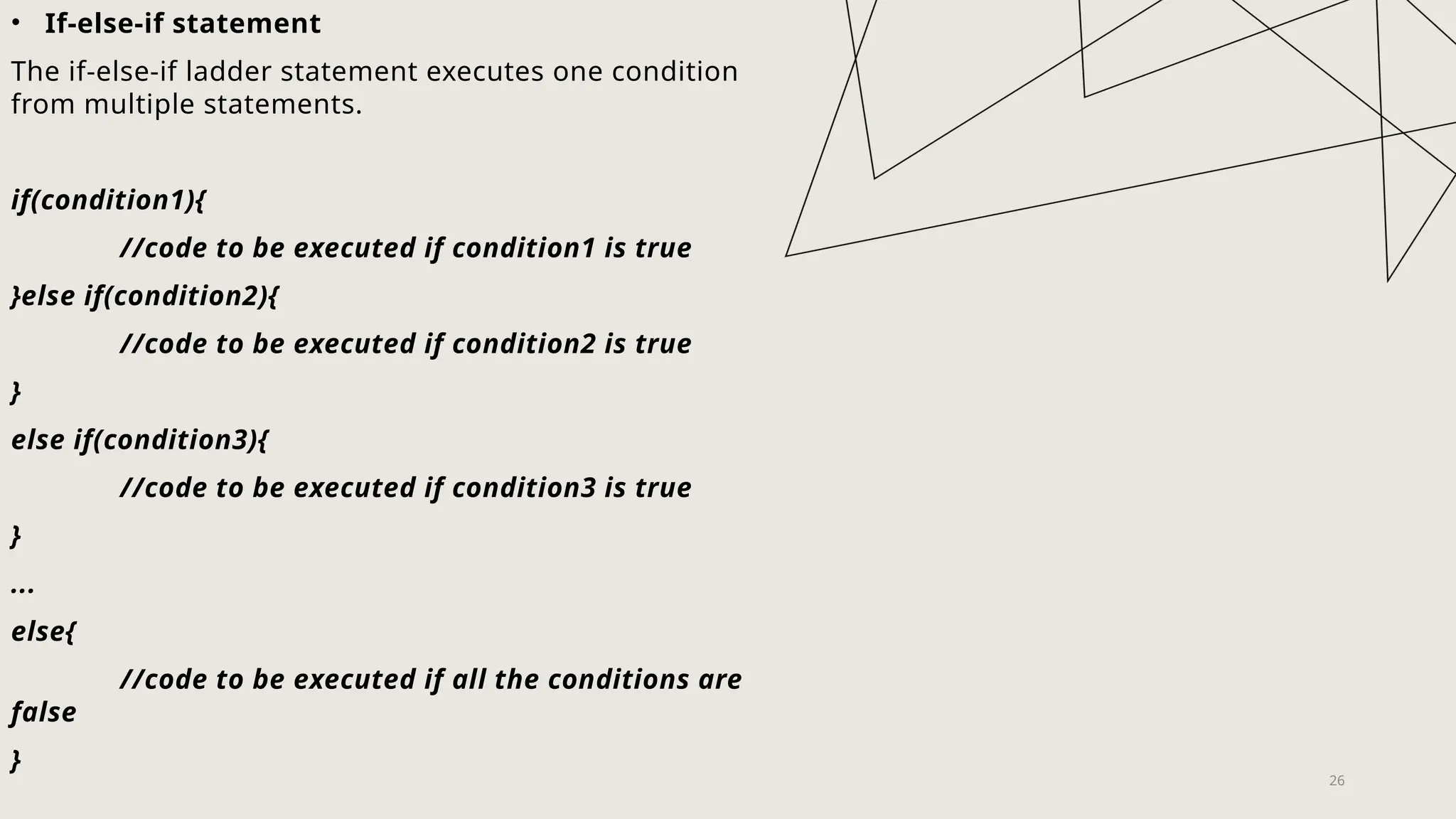 26
• If-else-if statement
The if-else-if ladder statement executes one condition
from multiple statements.
if(condition1){
//code to be executed if condition1 is true
}else if(condition2){
//code to be executed if condition2 is true
}
else if(condition3){
//code to be executed if condition3 is true
}
...
else{
//code to be executed if all the conditions are
false
}
 