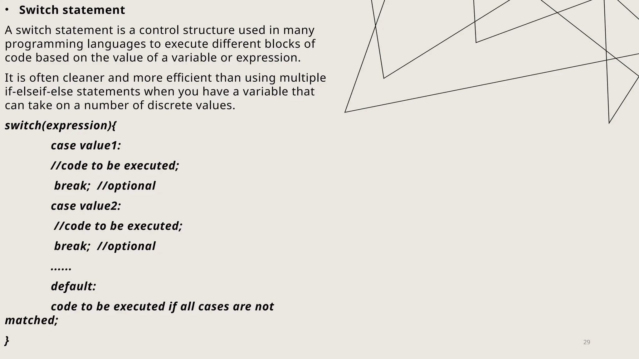 29
• Switch statement
A switch statement is a control structure used in many
programming languages to execute different blocks of
code based on the value of a variable or expression.
It is often cleaner and more efficient than using multiple
if-elseif-else statements when you have a variable that
can take on a number of discrete values.
switch(expression){
case value1:
//code to be executed;
break; //optional
case value2:
//code to be executed;
break; //optional
......
default:
code to be executed if all cases are not
matched;
}
 