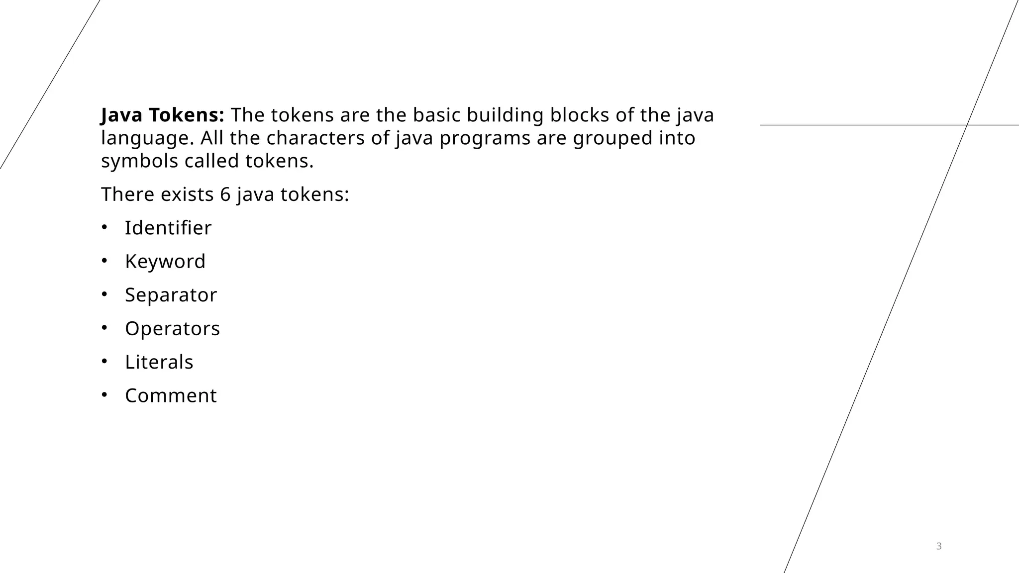 3
Java Tokens: The tokens are the basic building blocks of the java
language. All the characters of java programs are grouped into
symbols called tokens.
There exists 6 java tokens:
• Identifier
• Keyword
• Separator
• Operators
• Literals
• Comment
 