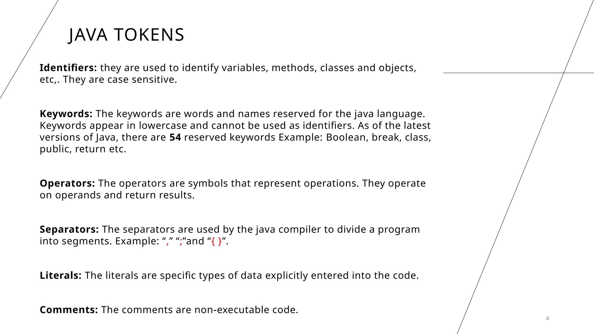 4
JAVA TOKENS
Identifiers: they are used to identify variables, methods, classes and objects,
etc,. They are case sensitive.
Keywords: The keywords are words and names reserved for the java language.
Keywords appear in lowercase and cannot be used as identifiers. As of the latest
versions of Java, there are 54 reserved keywords Example: Boolean, break, class,
public, return etc.
Operators: The operators are symbols that represent operations. They operate
on operands and return results.
Separators: The separators are used by the java compiler to divide a program
into segments. Example: “,” “;”and “{ }”.
Literals: The literals are specific types of data explicitly entered into the code.
Comments: The comments are non-executable code.
 