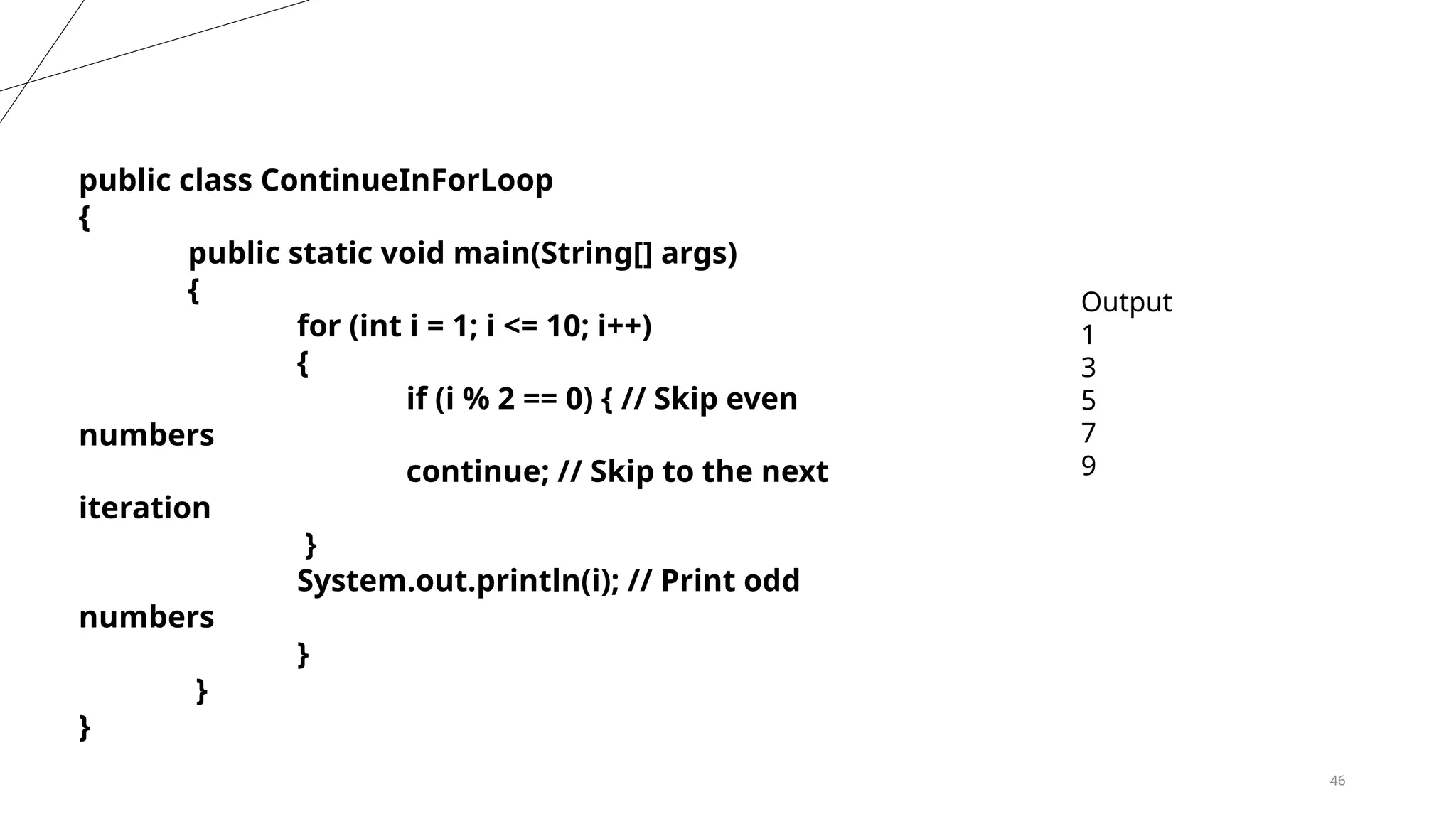 46
public class ContinueInForLoop
{
public static void main(String[] args)
{
for (int i = 1; i <= 10; i++)
{
if (i % 2 == 0) { // Skip even
numbers
continue; // Skip to the next
iteration
}
System.out.println(i); // Print odd
numbers
}
}
}
Output
1
3
5
7
9
 