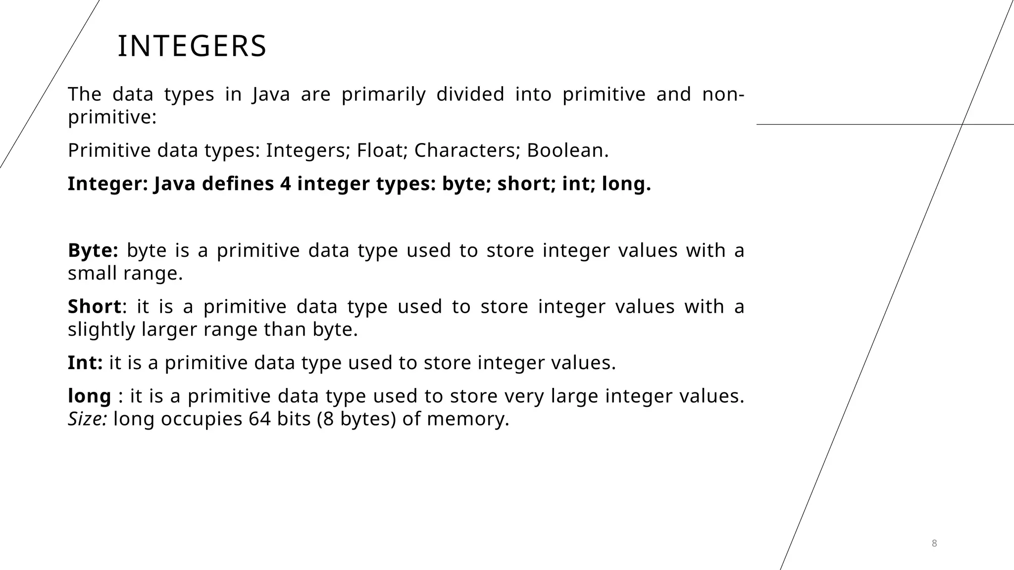 INTEGERS
The data types in Java are primarily divided into primitive and non-
primitive:
Primitive data types: Integers; Float; Characters; Boolean.
Integer: Java defines 4 integer types: byte; short; int; long.
Byte: byte is a primitive data type used to store integer values with a
small range.
Short: it is a primitive data type used to store integer values with a
slightly larger range than byte.
Int: it is a primitive data type used to store integer values.
long : it is a primitive data type used to store very large integer values.
Size: long occupies 64 bits (8 bytes) of memory.
8
 