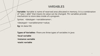 VARIABLES
Variable- Variable is name of reserved area allocated in memory. It is a combination
of "vary + able" that means its value can be changed. Thr variables provide
mechanism to store data inside of a program.
Syntax: <datatype> <variablename>;
<datatype> <variablename>=value;
Eg: int data=50;
Types of Variables -There are three types of variables in java:
•local variable
•instance variable
•static variable
12
 