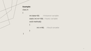 13
Example:
class A
{
int data=50; //instance variable
static int m=100; //static variable
void method()
{
int n=90; //local variable
}
}
 