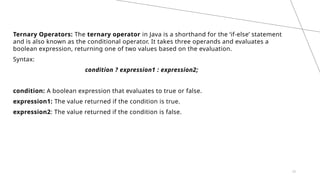 22
Ternary Operators: The ternary operator in Java is a shorthand for the ‘if-else’ statement
and is also known as the conditional operator. It takes three operands and evaluates a
boolean expression, returning one of two values based on the evaluation.
Syntax:
condition ? expression1 : expression2;
condition: A boolean expression that evaluates to true or false.
expression1: The value returned if the condition is true.
expression2: The value returned if the condition is false.
 
