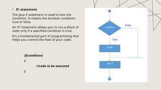 24
• If- statement
The Java if statement is used to test the
condition. It checks the boolean condition:
true or false.
An ‘if’ statement allows you to run a block of
code only if a specified condition is true.
It's a fundamental part of programming that
helps you control the flow of your code.
if(condition)
{
//code to be executed
}
 