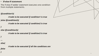 26
• If-else-if statement
The if-else-if ladder statement executes one condition
from multiple statements.
if(condition1){
//code to be executed if condition1 is true
}else if(condition2){
//code to be executed if condition2 is true
}
else if(condition3){
//code to be executed if condition3 is true
}
...
else{
//code to be executed if all the conditions are
false
}
 