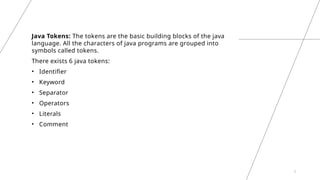 3
Java Tokens: The tokens are the basic building blocks of the java
language. All the characters of java programs are grouped into
symbols called tokens.
There exists 6 java tokens:
• Identifier
• Keyword
• Separator
• Operators
• Literals
• Comment
 