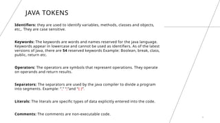4
JAVA TOKENS
Identifiers: they are used to identify variables, methods, classes and objects,
etc,. They are case sensitive.
Keywords: The keywords are words and names reserved for the java language.
Keywords appear in lowercase and cannot be used as identifiers. As of the latest
versions of Java, there are 54 reserved keywords Example: Boolean, break, class,
public, return etc.
Operators: The operators are symbols that represent operations. They operate
on operands and return results.
Separators: The separators are used by the java compiler to divide a program
into segments. Example: “,” “;”and “{ }”.
Literals: The literals are specific types of data explicitly entered into the code.
Comments: The comments are non-executable code.
 