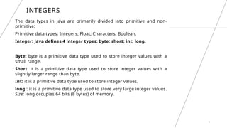 INTEGERS
The data types in Java are primarily divided into primitive and non-
primitive:
Primitive data types: Integers; Float; Characters; Boolean.
Integer: Java defines 4 integer types: byte; short; int; long.
Byte: byte is a primitive data type used to store integer values with a
small range.
Short: it is a primitive data type used to store integer values with a
slightly larger range than byte.
Int: it is a primitive data type used to store integer values.
long : it is a primitive data type used to store very large integer values.
Size: long occupies 64 bits (8 bytes) of memory.
8
 