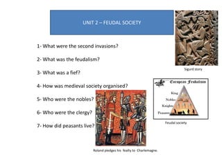 UNIT 2 – FEUDAL SOCIETY
1- What were the second invasions?
2- What was the feudalism?
3- What was a fief?
4- How was medieval society organised?
5- Who were the nobles?
6- Who were the clergy?
7- How did peasants live?
Roland pledges his fealty to Charlemagne.
Feudal society
Sigurd story
 
