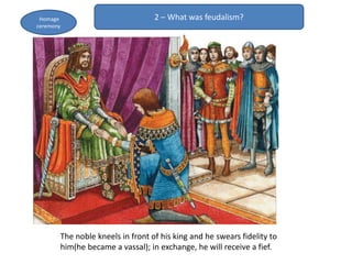 2 – What was feudalism?Homage
ceremony
The noble kneels in front of his king and he swears fidelity to
him(he became a vassal); in exchange, he will receive a fief.
 