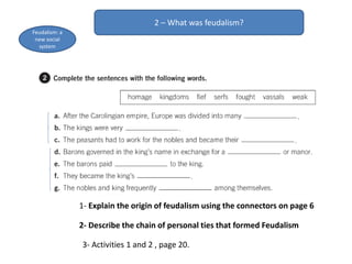 2 – What was feudalism?
Feudalism: a
new social
system
1- Explain the origin of feudalism using the connectors on page 6
2- Describe the chain of personal ties that formed Feudalism
3- Activities 1 and 2 , page 20.
 
