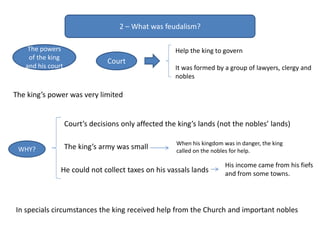 2 – What was feudalism?
The powers
of the king
and his court
The king’s power was very limited
The king’s army was small
He could not collect taxes on his vassals lands
WHY?
When his kingdom was in danger, the king
called on the nobles for help.
His income came from his fiefs
and from some towns.
In specials circumstances the king received help from the Church and important nobles
Court’s decisions only affected the king’s lands (not the nobles’ lands)
Court
Help the king to govern
It was formed by a group of lawyers, clergy and
nobles
 