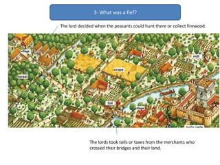 The lords took tolls or taxes from the merchants who
crossed their bridges and their land.
The lord decided when the peasants could hunt there or collect firewood.
3- What was a fief?
 