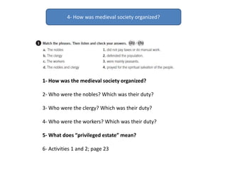 4- How was medieval society organized?
1- How was the medieval society organized?
2- Who were the nobles? Which was their duty?
3- Who were the clergy? Which was their duty?
4- Who were the workers? Which was their duty?
5- What does “privileged estate” mean?
6- Activities 1 and 2; page 23
 