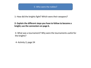 5- Who were the nobles?
2- Explain the different steps you have to follow to become a
knight; use the connectors on page 6.
3- What was a tournament? Why were the tournaments useful for
the knights?
1- How did the knights fight? Which were their weapons?
4- Activity 2; page 24
 