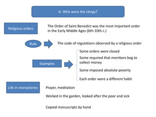6- Who were the clergy?
Religious orders
The Order of Saint Benedict was the most important order
in the Early Middle Ages (6th-10th c.)
The code of regulations observed by a religious orderRule
Examples
Some orders were closed
Some required that members beg to
collect money
Some imposed absolute poverty
Each order wore a different habit
Life in monasteries Prayer, meditation
Worked in the garden, looked after the poor and sick
Copied manuscripts by hand
 