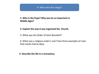 6- Who were the clergy?
1- Who is the Pope? Why was he so important in
Middle Ages?
2- Explain the way it was organized the Church.
5- Describe the life in a monastery.
3- What was the Order of Saint Benedict?
4- What was a religious order’s rule? Give three examples of rules
that monks had to obey.
 