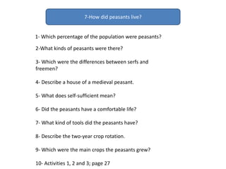 7-How did peasants live?
1- Which percentage of the population were peasants?
2-What kinds of peasants were there?
3- Which were the differences between serfs and
freemen?
4- Describe a house of a medieval peasant.
5- What does self-sufficient mean?
6- Did the peasants have a comfortable life?
7- What kind of tools did the peasants have?
8- Describe the two-year crop rotation.
9- Which were the main crops the peasants grew?
10- Activities 1, 2 and 3; page 27
 