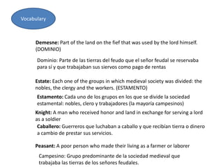 Vocabulary
Demesne: Part of the land on the fief that was used by the lord himself.
(DOMINIO)
Estate: Each one of the groups in which medieval society was divided: the
nobles, the clergy and the workers. (ESTAMENTO)
Knight: A man who received honor and land in exchange for serving a lord
as a soldier
Peasant: A poor person who made their living as a farmer or laborer
Dominio: Parte de las tierras del feudo que el señor feudal se reservaba
para sí y que trabajaban sus siervos como pago de rentas
Estamento: Cada uno de los grupos en los que se divide la sociedad
estamental: nobles, clero y trabajadores (la mayoría campesinos)
Caballero: Guerreros que luchaban a caballo y que recibían tierra o dinero
a cambio de prestar sus servicios.
Campesino: Grupo predominante de la sociedad medieval que
trabajaba las tierras de los señores feudales.
 