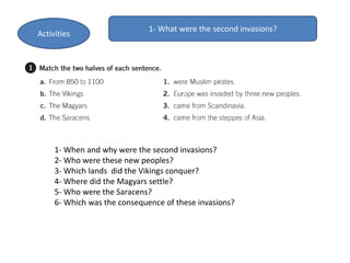 1- What were the second invasions?
1- When and why were the second invasions?
2- Who were these new peoples?
3- Which lands did the Vikings conquer?
4- Where did the Magyars settle?
5- Who were the Saracens?
6- Which was the consequence of these invasions?
Activities
 