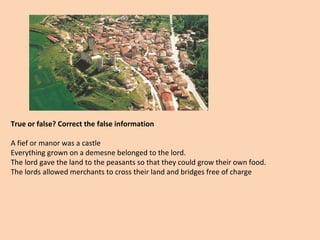 True or false? Correct the false information 
A fief or manor was a castle 
Everything grown on a demesne belonged to the lord. 
The lord gave the land to the peasants so that they could grow their own food. 
The lords allowed merchants to cross their land and bridges free of charge 
 