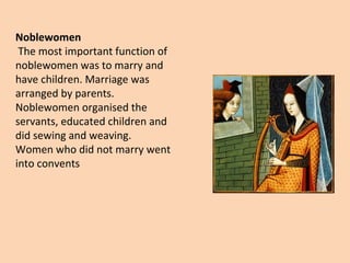 Noblewomen 
The most important function of 
noblewomen was to marry and 
have children. Marriage was 
arranged by parents. 
Noblewomen organised the 
servants, educated children and 
did sewing and weaving. 
Women who did not marry went 
into convents 
 