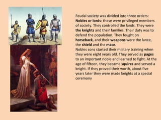 Feudal society was divided into three orders: 
Nobles or lords: these were privileged members 
of society. They controlled the lands. They were 
the knights and their families. Their duty was to 
defend the population. They fought on 
horseback, and their weapons were the lance, 
the shield and the mace. 
Nobles sons started their military training when 
they were eight years old. They served as pages 
to an important noble and learned to fight. At the 
age of fifteen, they became squires and served a 
knight. If they proved their worth, about five 
years later they were made knights at a special 
ceremony 
 