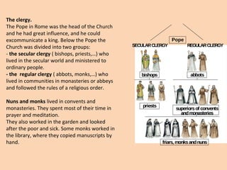The clergy. 
The Pope in Rome was the head of the Church 
and he had great influence, and he could 
excommunicate a king. Below the Pope the 
Church was divided into two groups: 
- the secular clergy ( bishops, priests,…) who 
lived in the secular world and ministered to 
ordinary people. 
- the regular clergy ( abbots, monks,…) who 
lived in communities in monasteries or abbeys 
and followed the rules of a religious order. 
Nuns and monks lived in convents and 
monasteries. They spent most of their time in 
prayer and meditation. 
They also worked in the garden and looked 
after the poor and sick. Some monks worked in 
the library, where they copied manuscripts by 
hand. 
Pope 
SECULAR CLERGY 
REGULAR CLERGY 
bishops abbots 
priests superiors of convents 
and monasteries 
friars, monks and nuns 
 